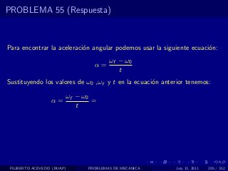 PROBLEMA 55 (Respuesta)



Para encontrar la aceleraci´n angular podemos usar la siguiente ecuaci´n:
                           o                                          o
                                      ωf − ω0
                                α=
                                         t
Sustituyendo los valores de ω0 ,ωf y t en la ecuaci´n anterior tenemos:
                                                   o

                        ωf − ω0
                  α=            =
                           t




 FILIBERTO ACEVEDO (BUAP)     PROBLEMAS DE MECANICA        July 13, 2011   205 / 352
 