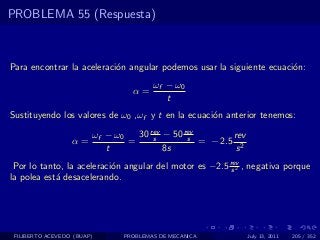 PROBLEMA 55 (Respuesta)



Para encontrar la aceleraci´n angular podemos usar la siguiente ecuaci´n:
                           o                                          o
                                       ωf − ω0
                                 α=
                                          t
Sustituyendo los valores de ω0 ,ωf y t en la ecuaci´n anterior tenemos:
                                                   o

                        ωf − ω0   30 rev − 50 rev
                                      s        s         rev
                  α=            =                 = − 2.5 2
                           t             8s               s
 Por lo tanto, la aceleraci´n angular del motor es −2.5 rev , negativa porque
                           o                             s2
la polea est´ desacelerando.
            a




 FILIBERTO ACEVEDO (BUAP)      PROBLEMAS DE MECANICA           July 13, 2011   205 / 352
 