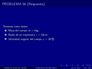 PROBLEMA 56 (Respuesta)




Tenemos como datos:
  1   Masa del cuerpo m = 4kg ;
  2   Radio de su trayectoria r = 18cm;
  3   Velocidad angular del cuerpo ω = 20 rev .
                                           s




 FILIBERTO ACEVEDO (BUAP)    PROBLEMAS DE MECANICA   July 13, 2011   207 / 352
 