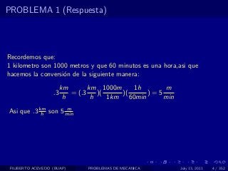 PROBLEMA 1 (Respuesta)




Recordemos que:
1 kilometro son 1000 metros y que 60 minutos es una hora,asi que
hacemos la conversi´n de la siguiente manera:
                   o
                        km       km 1000m       1h      m
                   .3      = (.3    )(     )(       )=5
                         h        h    1km    60min     min
Asi que .3 km son 5 min
            h
                    m




 FILIBERTO ACEVEDO (BUAP)       PROBLEMAS DE MECANICA         July 13, 2011   4 / 352
 