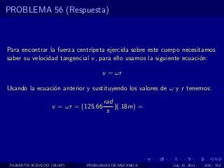 PROBLEMA 56 (Respuesta)



Para encontrar la fuerza centr´
                              ıpeta ejercida sobre este cuerpo necesitamos
saber su velocidad tangencial v , para ello usamos la siguiente ecuaci´n:
                                                                      o

                                   v = ωr

Usando la ecuaci´n anterior y sustituyendo los valores de ω y r tenemos:
                o
                                      rad
                   v = ωr = (125.66       )(.18m) =
                                       s




 FILIBERTO ACEVEDO (BUAP)    PROBLEMAS DE MECANICA         July 13, 2011   209 / 352
 