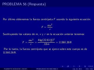 PROBLEMA 56 (Respuesta)



Por ultimo obtenemos la fuerza centr´
    ´                               ıpeta F usando la siguiente ecuaci´n:
                                                                      o

                                            mv 2
                                      F =
                                             r
Sustituyendo los valores de m, v y r en la ecuaci´n anterior tenemos:
                                                 o

                            mv 2   4kg (22.61 m )2
                                              s
                   F =           =                 = 11360.26N
                             r          .18m
 Por lo tanto, la fuerza centr´
                              ıpeta que se ejerce sobre este cuerpo es de
11360.26N.




 FILIBERTO ACEVEDO (BUAP)         PROBLEMAS DE MECANICA          July 13, 2011   210 / 352
 