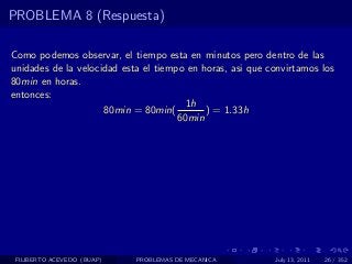 PROBLEMA 8 (Respuesta)

Como podemos observar, el tiempo esta en minutos pero dentro de las
unidades de la velocidad esta el tiempo en horas, asi que convirtamos los
80min en horas.
entonces:
                                        1h
                     80min = 80min(         ) = 1.33h
                                      60min




 FILIBERTO ACEVEDO (BUAP)   PROBLEMAS DE MECANICA          July 13, 2011   26 / 352
 