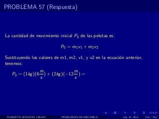 PROBLEMA 57 (Respuesta)



La cantidad de movimiento inicial P0 de las pelotas es:

                              P0 = m1 v1 + m2 v2

Sustituyendo los valores de m1, m2, v1, y v2 en la ecuaci´n anterior,
                                                         o
tenemos:
                     m               m
    P0 = (1kg )(6      ) + (2kg )(−12 ) =
                     s               s




 FILIBERTO ACEVEDO (BUAP)     PROBLEMAS DE MECANICA        July 13, 2011   214 / 352
 