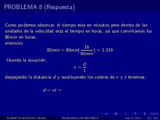 PROBLEMA 8 (Respuesta)

Como podemos observar, el tiempo esta en minutos pero dentro de las
unidades de la velocidad esta el tiempo en horas, asi que convirtamos los
80min en horas.
entonces:
                                        1h
                     80min = 80min(         ) = 1.33h
                                      60min
 Usando la ecuaci´n:
                  o
                                       d
                                   v=
                                       t
despejando la distancia d y sustituyendo los valores de v y t tenemos:

                      d = vt =




 FILIBERTO ACEVEDO (BUAP)        PROBLEMAS DE MECANICA     July 13, 2011   26 / 352
 