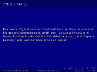 PROBLEMA 58




Una bala de 15g se dispara horizontalmente hacia un bloque de madera de
5kg que est´ suspendido de un cordel largo . La bala se incrusta en el
            a
bloque. Calc´lese la velocidad de la bala debido al impacto, si el bloque se
             u
balancea y sube 15cm por arriba de su nivel normal.




 FILIBERTO ACEVEDO (BUAP)   PROBLEMAS DE MECANICA           July 13, 2011   217 / 352
 