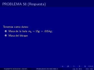 PROBLEMA 58 (Respuesta)




Tenemos como datos:
  1   Masa de la bala mb = 15g = .015kg ;
  2   Masa del bloque




 FILIBERTO ACEVEDO (BUAP)   PROBLEMAS DE MECANICA   July 13, 2011   218 / 352
 