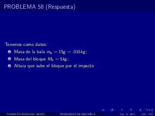 PROBLEMA 58 (Respuesta)




Tenemos como datos:
  1   Masa de la bala mb = 15g = .015kg ;
  2   Masa del bloque Mb = 5kg ;
  3   Altura que sube el bloque por el impacto




 FILIBERTO ACEVEDO (BUAP)    PROBLEMAS DE MECANICA   July 13, 2011   218 / 352
 