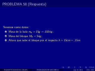 PROBLEMA 58 (Respuesta)




Tenemos como datos:
  1   Masa de la bala mb = 15g = .015kg ;
  2   Masa del bloque Mb = 5kg ;
  3   Altura que sube el bloque por el impacto h = 15cm = .15m.




 FILIBERTO ACEVEDO (BUAP)   PROBLEMAS DE MECANICA        July 13, 2011   218 / 352
 