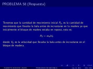 PROBLEMA 58 (Respuesta)




Tenemos que la cantidad de movimiento inicial P0 , es la cantidad de
movimiento que llevaba la bala antes de incrustarse en la madera ya que
inicialmente el bloque de madera estaba en reposo, esto es:

                                P0 = mb V0

donde V0 es la velocidad que llevaba la bala antes de incrustarse en el
bloque de madera.




 FILIBERTO ACEVEDO (BUAP)   PROBLEMAS DE MECANICA          July 13, 2011   219 / 352
 