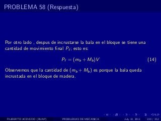 PROBLEMA 58 (Respuesta)




Por otro lado , despus de incrustarse la bala en el bloque se tiene una
cantidad de movimiento ﬁnal Pf ; esto es:

                            Pf = (mb + Mb )V                                (14)

Observemos que la cantidad de (mb + Mb ) es porque la bala queda
incrustada en el bloque de madera.




 FILIBERTO ACEVEDO (BUAP)   PROBLEMAS DE MECANICA           July 13, 2011   220 / 352
 