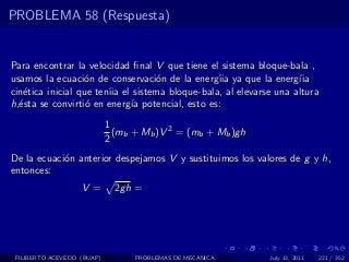 PROBLEMA 58 (Respuesta)


Para encontrar la velocidad ﬁnal V que tiene el sistema bloque-bala ,
usamos la ecuaci´n de conservaci´n de la energ´ ya que la energ´
                   o               o            ıia                ıia
cin´tica inicial que ten´ el sistema bloque-bala, al elevarse una altura
   e                    ıia
h,´sta se convirti´ en energ´ potencial, esto es:
  e                o        ıa
                            1
                              (mb + Mb )V 2 = (mb + Mb )gh
                            2
De la ecuaci´n anterior despejamos V y sustituimos los valores de g y h,
            o
entonces:
                   V =        2gh =




 FILIBERTO ACEVEDO (BUAP)         PROBLEMAS DE MECANICA      July 13, 2011   221 / 352
 