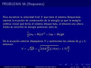 PROBLEMA 58 (Respuesta)


Para encontrar la velocidad ﬁnal V que tiene el sistema bloque-bala ,
usamos la ecuaci´n de conservaci´n de la energ´ ya que la energ´
                   o               o            ıia                ıia
cin´tica inicial que ten´ el sistema bloque-bala, al elevarse una altura
   e                    ıia
h,´sta se convirti´ en energ´ potencial, esto es:
  e                o        ıa
                            1
                              (mb + Mb )V 2 = (mb + Mb )gh
                            2
De la ecuaci´n anterior despejamos V y sustituimos los valores de g y h,
            o
entonces:
                                     m                 m
                V = 2gh = 2(9.8 2 )(.15m) = 1.71
                                     s                 s




 FILIBERTO ACEVEDO (BUAP)         PROBLEMAS DE MECANICA      July 13, 2011   221 / 352
 