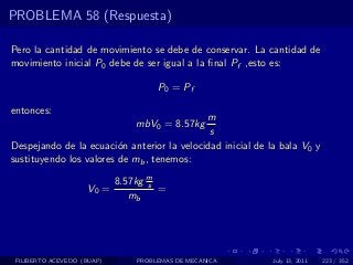 PROBLEMA 58 (Respuesta)

Pero la cantidad de movimiento se debe de conservar. La cantidad de
movimiento inicial P0 debe de ser igual a la ﬁnal Pf ,esto es:

                                     P0 = Pf

entonces:
                                            m
                                mbV0 = 8.57kg
                                             s
Despejando de la ecuaci´n anterior la velocidad inicial de la bala V0 y
                         o
sustituyendo los valores de mb , tenemos:

                            8.57kg m
                                   s
                    V0 =             =
                               mb




 FILIBERTO ACEVEDO (BUAP)       PROBLEMAS DE MECANICA       July 13, 2011   223 / 352
 