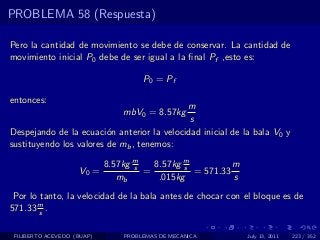 PROBLEMA 58 (Respuesta)

Pero la cantidad de movimiento se debe de conservar. La cantidad de
movimiento inicial P0 debe de ser igual a la ﬁnal Pf ,esto es:

                                     P0 = Pf

entonces:
                                            m
                                mbV0 = 8.57kg
                                             s
Despejando de la ecuaci´n anterior la velocidad inicial de la bala V0 y
                         o
sustituyendo los valores de mb , tenemos:

                            8.57kg m
                                   s   8.57kg m
                                              s          m
                    V0 =             =          = 571.33
                               mb       .015kg           s
 Por lo tanto, la velocidad de la bala antes de chocar con el bloque es de
571.33 m .
        s


 FILIBERTO ACEVEDO (BUAP)       PROBLEMAS DE MECANICA        July 13, 2011   223 / 352
 