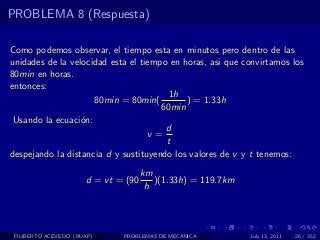 PROBLEMA 8 (Respuesta)

Como podemos observar, el tiempo esta en minutos pero dentro de las
unidades de la velocidad esta el tiempo en horas, asi que convirtamos los
80min en horas.
entonces:
                                        1h
                     80min = 80min(         ) = 1.33h
                                      60min
 Usando la ecuaci´n:
                  o
                                       d
                                   v=
                                       t
despejando la distancia d y sustituyendo los valores de v y t tenemos:
                                     km
                      d = vt = (90      )(1.33h) = 119.7km
                                      h




 FILIBERTO ACEVEDO (BUAP)     PROBLEMAS DE MECANICA          July 13, 2011   26 / 352
 