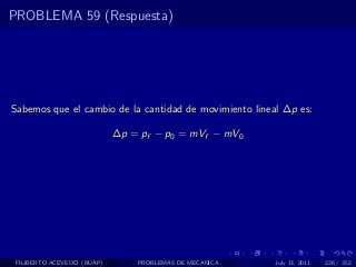 PROBLEMA 59 (Respuesta)




Sabemos que el cambio de la cantidad de movimiento lineal ∆p es:

                            ∆p = pf − p0 = mVf − mV0




 FILIBERTO ACEVEDO (BUAP)       PROBLEMAS DE MECANICA   July 13, 2011   226 / 352
 