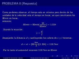 PROBLEMA 8 (Respuesta)

Como podemos observar, el tiempo esta en minutos pero dentro de las
unidades de la velocidad esta el tiempo en horas, asi que convirtamos los
80min en horas.
entonces:
                                        1h
                     80min = 80min(         ) = 1.33h
                                      60min
 Usando la ecuaci´n:
                  o
                                       d
                                   v=
                                       t
despejando la distancia d y sustituyendo los valores de v y t tenemos:
                                     km
                      d = vt = (90      )(1.33h) = 119.7km
                                      h
Por lo tanto el autom´vil recorrer´ 119.7km en 80min
                     o            a


 FILIBERTO ACEVEDO (BUAP)     PROBLEMAS DE MECANICA          July 13, 2011   26 / 352
 