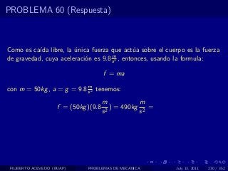 PROBLEMA 60 (Respuesta)



Como es ca´ libre, la unica fuerza que act´a sobre el cuerpo es la fuerza
           ıda         ´                       u
                                     m
de gravedad, cuya aceleraci´n es 9.8 s 2 , entonces, usando la formula:
                           o

                                       f = ma
                           m
con m = 50kg , a = g = 9.8 s 2 tenemos:
                                       m            m
                     f = (50kg )(9.8     2
                                           ) = 490kg 2 =
                                       s            s




 FILIBERTO ACEVEDO (BUAP)      PROBLEMAS DE MECANICA       July 13, 2011   230 / 352
 
