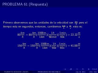 PROBLEMA 61 (Respuesta)



Primero observemos que las unidades de la velocidad son km pero el
                                                         h
tiempo esta en segundos, entonces, cambiemos km a m , esto es:
                                               h    s

                   km      km 1000m      1h    1min           m
              80      = 80    (     )(      )(      ) = 22.22
                    h       h   1km    60min 60s              s

                    km       km 1000m 1h 1min              m
              150      = 150    (     )(    )(   ) = 41.88
                     h        h   1km    60s 60s           s




 FILIBERTO ACEVEDO (BUAP)      PROBLEMAS DE MECANICA       July 13, 2011   232 / 352
 