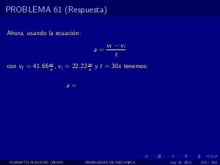 PROBLEMA 61 (Respuesta)

Ahora, usando la ecuaci´n:
                       o
                                          vf − vi
                                    a=
                                             t
con vf = 41.66 m , vi = 22.22 m y t = 30s tenemos:
               s              s


                            a=




 FILIBERTO ACEVEDO (BUAP)        PROBLEMAS DE MECANICA   July 13, 2011   233 / 352
 