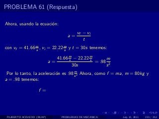 PROBLEMA 61 (Respuesta)

Ahora, usando la ecuaci´n:
                       o
                                           vf − vi
                                     a=
                                              t
con vf = 41.66 m , vi = 22.22 m y t = 30s tenemos:
               s              s

                               41.66 m − 22.22 m
                                     s         s      m
                            a=                   = .98 2
                                       30s            s
                                     m
 Por lo tanto, la aceleraci´n es .98 s 2 Ahora, como f = ma, m = 80kg y
                           o
a = .98 tenemos:

                    f =




 FILIBERTO ACEVEDO (BUAP)         PROBLEMAS DE MECANICA    July 13, 2011   233 / 352
 