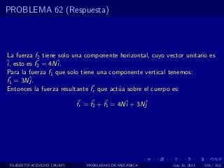 PROBLEMA 62 (Respuesta)




La fuerza f2 tiene solo una componente horizontal, cuyo vector unitario es
ˆ esto es f2 = 4Nˆ
i,                 i.
Para la fuerza f1 que solo tiene una componente vertical tenemos:
f1 = 3Nˆj.
Entonces la fuerza resultante fr que act´a sobre el cuerpo es:
                                        u

                            fr = f2 + f1 = 4Nˆ + 3Nˆ
                                             i     j




 FILIBERTO ACEVEDO (BUAP)      PROBLEMAS DE MECANICA       July 13, 2011   235 / 352
 