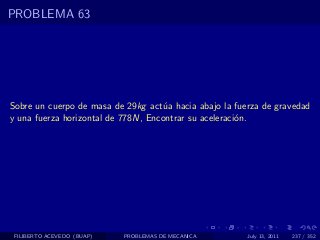 PROBLEMA 63




Sobre un cuerpo de masa de 29kg act´a hacia abajo la fuerza de gravedad
                                    u
y una fuerza horizontal de 778N, Encontrar su aceleraci´n.
                                                       o




 FILIBERTO ACEVEDO (BUAP)   PROBLEMAS DE MECANICA       July 13, 2011   237 / 352
 