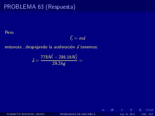 PROBLEMA 63 (Respuesta)



Pero
                                   fr = ma
entonces , despejando la aceleraci´n a tenemos:
                                  o

                      778Nˆ − 286.16Nˆ
                          i          j
                a=                     =
                           29.2kg




 FILIBERTO ACEVEDO (BUAP)     PROBLEMAS DE MECANICA   July 13, 2011   239 / 352
 