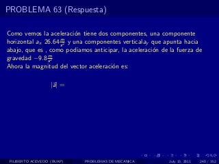 PROBLEMA 63 (Respuesta)

Como vemos la aceleraci´n tiene dos componentes, una componente
                           o
                    m
horizontal ax 26.64 s 2 y una componentes verticalay que apunta hacia
abajo, que es , como podiamos anticipar, la aceleraci´n de la fuerza de
                                                     o
               m
gravedad −9.8 s 2
Ahora la magnitud del vector aceleraci´n es:
                                      o

                   |a| =




 FILIBERTO ACEVEDO (BUAP)   PROBLEMAS DE MECANICA          July 13, 2011   240 / 352
 