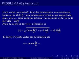 PROBLEMA 63 (Respuesta)

Como vemos la aceleraci´n tiene dos componentes, una componente
                           o
                    m
horizontal ax 26.64 s 2 y una componentes verticalay que apunta hacia
abajo, que es , como podiamos anticipar, la aceleraci´n de la fuerza de
                                                     o
               m
gravedad −9.8 s 2
Ahora la magnitud del vector aceleraci´n es:
                                      o

                                       m 2         m           m
                   |a| =      (26.64      ) + (−9.8 2 ) = 28.38 2
                                       s2          s           s
El ´ngulo θ de este vector con la horizontal es:
   a

                                         ay
                            θ = arctan      =
                                         ax




 FILIBERTO ACEVEDO (BUAP)         PROBLEMAS DE MECANICA             July 13, 2011   240 / 352
 