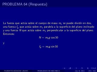 PROBLEMA 64 (Respuesta)



La fuerza que act´a sobre el cuerpo de masa m1 se puede dividir en dos,
                 u
una fuerza fg que act´a sobre m1 paralela a la superﬁcie del plano inclinado
                     u
y una fuerza N que act´a sobre m1 perpendicular a la superﬁcie del plano.
                       u
Entonces:
                             N = m1 g cos 30
y
                              fg = m1 g sin 30




 FILIBERTO ACEVEDO (BUAP)   PROBLEMAS DE MECANICA           July 13, 2011   242 / 352
 