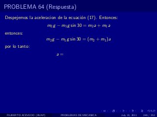 PROBLEMA 64 (Respuesta)
Despejemos la aceleracion de la ecuaci´n (17). Entonces:
                                      o
                            m2 g − m1 g sin 30 = m2 a + m1 a
entonces:
                            m2 g − m1 g sin 30 = (m2 + m1 )a
por lo tanto:
                                a=




 FILIBERTO ACEVEDO (BUAP)          PROBLEMAS DE MECANICA       July 13, 2011   246 / 352
 