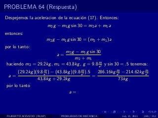 PROBLEMA 64 (Respuesta)
Despejemos la aceleracion de la ecuaci´n (17). Entonces:
                                      o
                            m2 g − m1 g sin 30 = m2 a + m1 a
entonces:
                            m2 g − m1 g sin 30 = (m2 + m1 )a
por lo tanto:
                            m2 g − m1 g sin 30
                                a=
                                m2 + m1
                                             m
haciendo m2 = 29.2kg , m1 = 43.8kg , g = 9.8 s 2 y sin 30 = .5 tenemos:
                    m                     m                  m              m
      (29.2kg )(9.8 s 2 ) − (43.8kg )(9.8 s 2 ).5   286.16kg s 2 − 214.62kg s 2
  a=                                              =
                43.8kg + 29.2kg                                73kg
por lo tanto
                                   a=



 FILIBERTO ACEVEDO (BUAP)          PROBLEMAS DE MECANICA        July 13, 2011   246 / 352
 