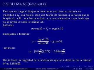 PROBLEMA 65 (Respuesta)
Para que no caiga el bloque se debe tener una fuerza contraria en
magnitud a fg , esa fuerza, seria una fuerza de reacci´n a la fuerza que se
                                                      o
le aplicar´ a M , esa fuerza le dar´ a m una aceleraci´n a que har´ que
          ıa                        ıa                  o            ıa
no se cayera m sobre el bloque M.
Entonces
                         ma cos 30 = fg = mg sin 30
despejando a tenemos:
                                   mg sin 30
                              a=             = g tan 30
                                   m cos 30
entonces:
                                       m                   m
                            a = (9.8     2
                                           )(.577) = 5.6546 2
                                       s                   s

Por lo tanto, la magnitud de la aceleraci´n que se le debe de dar al bloque
                                         o
             m
M es 5.6546 s 2 .
 FILIBERTO ACEVEDO (BUAP)        PROBLEMAS DE MECANICA          July 13, 2011   249 / 352
 