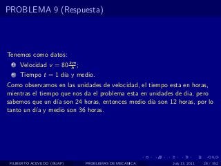 PROBLEMA 9 (Respuesta)




Tenemos como datos:
  1   Velocidad v = 80 km ;
                        h
  2   Tiempo t = 1 d´ y medio.
                    ıa
Como observamos en las unidades de velocidad, el tiempo esta en horas,
mientras el tiempo que nos da el problema esta en unidades de dia, pero
sabemos que un d´ son 24 horas, entonces medio d´ son 12 horas, por lo
                  ıa                               ıa
tanto un d´ y medio son 36 horas.
          ıa




 FILIBERTO ACEVEDO (BUAP)     PROBLEMAS DE MECANICA      July 13, 2011   28 / 352
 