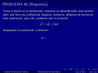 PROBLEMA 66 (Respuesta)
Como el discos se va deteniendo, entonces va desacelerando, esto quieres
decir que lleva una aceleraci´n negativa, entonces, debemos de encontrar
                              o
esta aceleraci´n, para ello, podemos usar la ecuaci´n:
              o                                    o

                             vf2 = v0 + 2ad
                                    2


despejando la aceleraci´n a tenemos:
                       o

                               a=




 FILIBERTO ACEVEDO (BUAP)   PROBLEMAS DE MECANICA         July 13, 2011   252 / 352
 