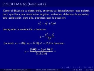 PROBLEMA 66 (Respuesta)
Como el discos se va deteniendo, entonces va desacelerando, esto quieres
decir que lleva una aceleraci´n negativa, entonces, debemos de encontrar
                              o
esta aceleraci´n, para ello, podemos usar la ecuaci´n:
              o                                    o

                                   vf2 = v0 + 2ad
                                          2


despejando la aceleraci´n a tenemos:
                       o
                                         vf2 − v0
                                                2
                                    a=
                                            2d
haciendo vf = 0 m , v0 = 6.1 m ,d = 15.2m tenemos:
                s            s

                            (0 m )2 − (v0 6.1 m )2
                               s              s
                      a=                           =
                                  2(15.2m)




 FILIBERTO ACEVEDO (BUAP)        PROBLEMAS DE MECANICA    July 13, 2011   252 / 352
 