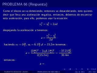 PROBLEMA 66 (Respuesta)
Como el discos se va deteniendo, entonces va desacelerando, esto quieres
decir que lleva una aceleraci´n negativa, entonces, debemos de encontrar
                              o
esta aceleraci´n, para ello, podemos usar la ecuaci´n:
              o                                    o

                                 vf2 = v0 + 2ad
                                        2


despejando la aceleraci´n a tenemos:
                       o
                                       vf2 − v0
                                              2
                                  a=
                                          2d
haciendo vf = 0 m , v0 = 6.1 m ,d = 15.2m tenemos:
                s            s
                                                          2
                         (0 m )2 − (v0 6.1 m )2
                            s              s
                                                  −37.21 m2
                                                         s
                      a=                        =
                               2(15.2m)            30.4m
entonces:
                                 a=

 FILIBERTO ACEVEDO (BUAP)      PROBLEMAS DE MECANICA          July 13, 2011   252 / 352
 