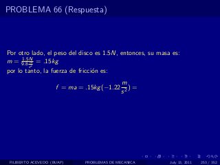 PROBLEMA 66 (Respuesta)



Por otro lado, el peso del disco es 1.5N, entonces, su masa es:
     1.5N
m = 9.8 m = .15kg
         s2
por lo tanto, la fuerza de fricci´n es:
                                 o
                                             m
                     f = ma = .15kg (−1.22      )=
                                             s2




 FILIBERTO ACEVEDO (BUAP)     PROBLEMAS DE MECANICA        July 13, 2011   253 / 352
 