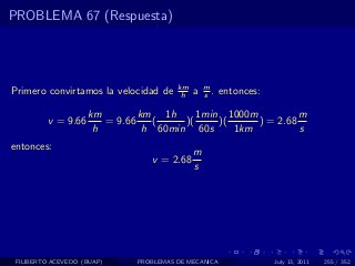 PROBLEMA 67 (Respuesta)




                                       km       m
Primero convirtamos la velocidad de     h   a   s .   entonces:

                    km        km 1h      1min 1000m          m
         v = 9.66      = 9.66    (    )(     )(     ) = 2.68
                     h         h 60min 60s      1km          s
entonces:
                                            m
                                v = 2.68
                                            s




 FILIBERTO ACEVEDO (BUAP)    PROBLEMAS DE MECANICA                July 13, 2011   255 / 352
 