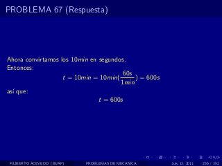 PROBLEMA 67 (Respuesta)




Ahora convirtamos los 10min en segundos.
Entonces:
                                       60s
                   t = 10min = 10min(      ) = 600s
                                      1min
as´ que:
  ı
                               t = 600s




 FILIBERTO ACEVEDO (BUAP)   PROBLEMAS DE MECANICA     July 13, 2011   256 / 352
 