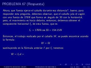 PROBLEMA 67 (Respuesta)
Ahora, que fuerza ejerce el caballo durante esa distancia?, bueno, para
responder esta pregunta, debemos observar, que el caballo jala el vag´n
                                                                      o
con una fuerza de 178N que forma un ´ngulo de 30 con la horizontal,
                                       a
pero, el movimiento es hacia delante, entonces, debemos obtener el
componente horizontal fx de esta fuerza, que es

                            fx = 178N cos 30 = 154.15N

Entonces, el trabajo realizado por el caballo W , se puede encontrar usando
la formula:
                                  W = fd
sustituyendo en la f´rmula anterior f por fx tenemos:
                    o

        W = fx d =



 FILIBERTO ACEVEDO (BUAP)       PROBLEMAS DE MECANICA      July 13, 2011   258 / 352
 