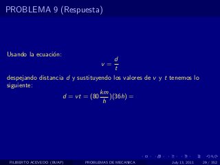 PROBLEMA 9 (Respuesta)




Usando la ecuaci´n:
                o
                                      d
                                  v=
                                       t
despejando distancia d y sustituyendo los valores de v y t tenemos lo
siguiente:
                                 km
                    d = vt = (80    )(36h) =
                                  h




 FILIBERTO ACEVEDO (BUAP)   PROBLEMAS DE MECANICA          July 13, 2011   29 / 352
 