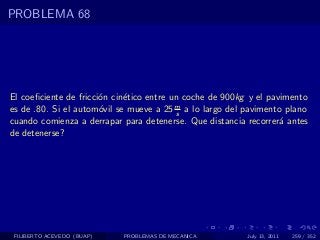 PROBLEMA 68




El coeﬁciente de fricci´n cin´tico entre un coche de 900kg y el pavimento
                       o     e
es de .80. Si el autom´vil se mueve a 25 m a lo largo del pavimento plano
                       o                  s
cuando comienza a derrapar para detenerse. Que distancia recorrer´ antes
                                                                   a
de detenerse?




 FILIBERTO ACEVEDO (BUAP)   PROBLEMAS DE MECANICA         July 13, 2011   259 / 352
 