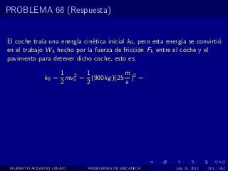 PROBLEMA 68 (Respuesta)


El coche tra´ una energ´ cin´tica inicial k0 , pero esta energ´ se convirti´
             ıa        ıa    e                                ıa           o
en el trabajo Wk hecho por la fuerza de fricci´n Fk entre el coche y el
                                               o
pavimento para detener dicho coche, esto es:

                   1 2 1             m
               k0 = mv0 = (900kg )(25 )2 =
                   2     2           s




 FILIBERTO ACEVEDO (BUAP)   PROBLEMAS DE MECANICA           July 13, 2011   261 / 352
 