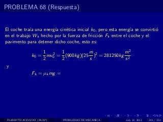 PROBLEMA 68 (Respuesta)


El coche tra´ una energ´ cin´tica inicial k0 , pero esta energ´ se convirti´
             ıa        ıa    e                                ıa           o
en el trabajo Wk hecho por la fuerza de fricci´n Fk entre el coche y el
                                               o
pavimento para detener dicho coche, esto es:

                   1 2 1             m             m2
               k0 = mv0 = (900kg )(25 )2 = 281250kg 2
                   2     2           s             s
y
               Fk = µk mg =




 FILIBERTO ACEVEDO (BUAP)     PROBLEMAS DE MECANICA         July 13, 2011   261 / 352
 
