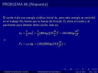 PROBLEMA 68 (Respuesta)


El coche tra´ una energ´ cin´tica inicial k0 , pero esta energ´ se convirti´
             ıa        ıa    e                                ıa           o
en el trabajo Wk hecho por la fuerza de fricci´n Fk entre el coche y el
                                               o
pavimento para detener dicho coche, esto es:

                   1 2 1             m             m2
               k0 = mv0 = (900kg )(25 )2 = 281250kg 2
                   2     2           s             s
y
                                                m
               Fk = µk mg = (.80)(900kg )(9.8      )=
                                                s2




 FILIBERTO ACEVEDO (BUAP)    PROBLEMAS DE MECANICA          July 13, 2011   261 / 352
 