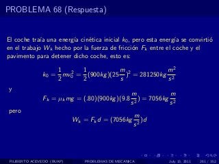 PROBLEMA 68 (Respuesta)


El coche tra´ una energ´ cin´tica inicial k0 , pero esta energ´ se convirti´
             ıa        ıa    e                                ıa           o
en el trabajo Wk hecho por la fuerza de fricci´n Fk entre el coche y el
                                               o
pavimento para detener dicho coche, esto es:

                   1 2 1             m             m2
               k0 = mv0 = (900kg )(25 )2 = 281250kg 2
                   2     2           s             s
y
                                                  m             m
               Fk = µk mg = (.80)(900kg )(9.8       2
                                                      ) = 7056kg 2
                                                  s             s
pero
                                                   m
                            Wk = Fk d = (7056kg       )d
                                                   s2




 FILIBERTO ACEVEDO (BUAP)      PROBLEMAS DE MECANICA           July 13, 2011   261 / 352
 