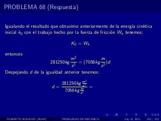 PROBLEMA 68 (Respuesta)

Igualando el resultado que obtuvimo anteriormente de la energ´ cin´tica
                                                                ıa   e
inicial k0 con el trabajo hecho por la fuerza de fricci´n Wk tenemos:
                                                       o

                                       K 0 = Wk

entonces
                               m2             m
                            281250kg
                                 2
                                   = (7056kg 2 )d
                               s              s
Despejando d de la igualdad anterior tenemos:
                                             2
                               281250kg m2s
                            d=         m    =
                                7056kg s 2




 FILIBERTO ACEVEDO (BUAP)       PROBLEMAS DE MECANICA    July 13, 2011   262 / 352
 